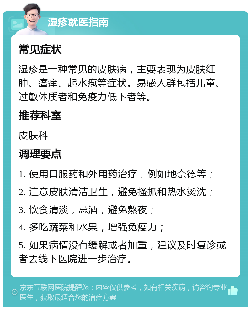 湿疹就医指南 常见症状 湿疹是一种常见的皮肤病，主要表现为皮肤红肿、瘙痒、起水疱等症状。易感人群包括儿童、过敏体质者和免疫力低下者等。 推荐科室 皮肤科 调理要点 1. 使用口服药和外用药治疗，例如地奈德等； 2. 注意皮肤清洁卫生，避免搔抓和热水烫洗； 3. 饮食清淡，忌酒，避免熬夜； 4. 多吃蔬菜和水果，增强免疫力； 5. 如果病情没有缓解或者加重，建议及时复诊或者去线下医院进一步治疗。