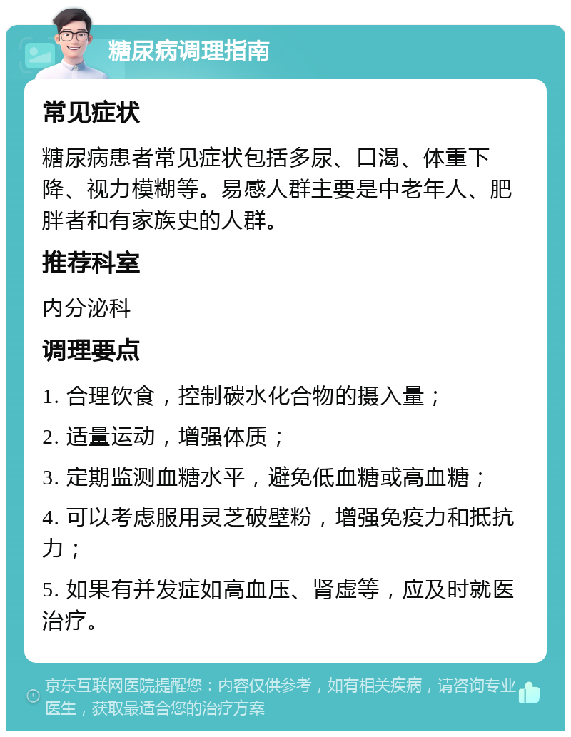 糖尿病调理指南 常见症状 糖尿病患者常见症状包括多尿、口渴、体重下降、视力模糊等。易感人群主要是中老年人、肥胖者和有家族史的人群。 推荐科室 内分泌科 调理要点 1. 合理饮食，控制碳水化合物的摄入量； 2. 适量运动，增强体质； 3. 定期监测血糖水平，避免低血糖或高血糖； 4. 可以考虑服用灵芝破壁粉，增强免疫力和抵抗力； 5. 如果有并发症如高血压、肾虚等，应及时就医治疗。