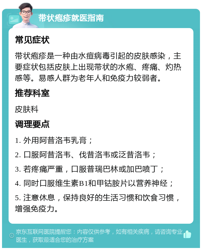 带状疱疹就医指南 常见症状 带状疱疹是一种由水痘病毒引起的皮肤感染，主要症状包括皮肤上出现带状的水疱、疼痛、灼热感等。易感人群为老年人和免疫力较弱者。 推荐科室 皮肤科 调理要点 1. 外用阿昔洛韦乳膏； 2. 口服阿昔洛韦、伐昔洛韦或泛昔洛韦； 3. 若疼痛严重，口服普瑞巴林或加巴喷丁； 4. 同时口服维生素B1和甲钴胺片以营养神经； 5. 注意休息，保持良好的生活习惯和饮食习惯，增强免疫力。