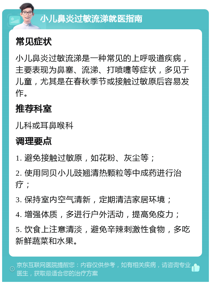 小儿鼻炎过敏流涕就医指南 常见症状 小儿鼻炎过敏流涕是一种常见的上呼吸道疾病，主要表现为鼻塞、流涕、打喷嚏等症状，多见于儿童，尤其是在春秋季节或接触过敏原后容易发作。 推荐科室 儿科或耳鼻喉科 调理要点 1. 避免接触过敏原，如花粉、灰尘等； 2. 使用同贝小儿豉翘清热颗粒等中成药进行治疗； 3. 保持室内空气清新，定期清洁家居环境； 4. 增强体质，多进行户外活动，提高免疫力； 5. 饮食上注意清淡，避免辛辣刺激性食物，多吃新鲜蔬菜和水果。