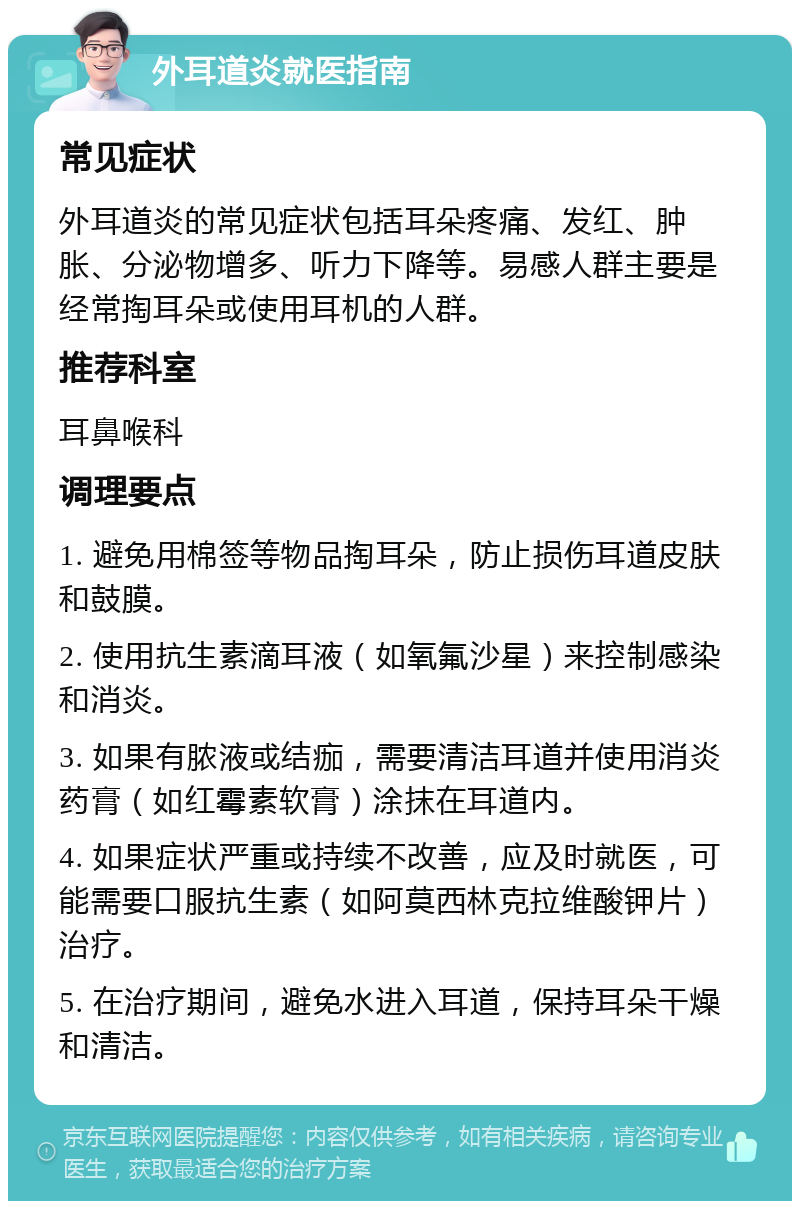 外耳道炎就医指南 常见症状 外耳道炎的常见症状包括耳朵疼痛、发红、肿胀、分泌物增多、听力下降等。易感人群主要是经常掏耳朵或使用耳机的人群。 推荐科室 耳鼻喉科 调理要点 1. 避免用棉签等物品掏耳朵，防止损伤耳道皮肤和鼓膜。 2. 使用抗生素滴耳液（如氧氟沙星）来控制感染和消炎。 3. 如果有脓液或结痂，需要清洁耳道并使用消炎药膏（如红霉素软膏）涂抹在耳道内。 4. 如果症状严重或持续不改善，应及时就医，可能需要口服抗生素（如阿莫西林克拉维酸钾片）治疗。 5. 在治疗期间，避免水进入耳道，保持耳朵干燥和清洁。