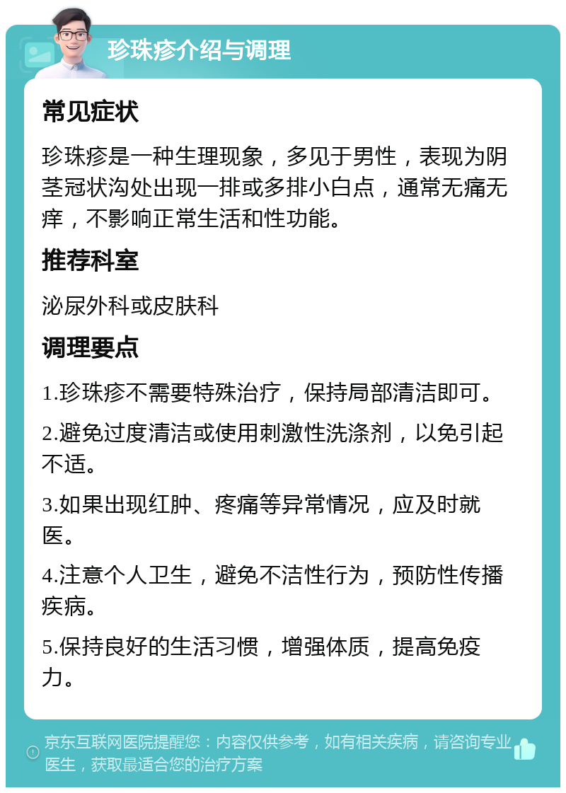 珍珠疹介绍与调理 常见症状 珍珠疹是一种生理现象，多见于男性，表现为阴茎冠状沟处出现一排或多排小白点，通常无痛无痒，不影响正常生活和性功能。 推荐科室 泌尿外科或皮肤科 调理要点 1.珍珠疹不需要特殊治疗，保持局部清洁即可。 2.避免过度清洁或使用刺激性洗涤剂，以免引起不适。 3.如果出现红肿、疼痛等异常情况，应及时就医。 4.注意个人卫生，避免不洁性行为，预防性传播疾病。 5.保持良好的生活习惯，增强体质，提高免疫力。