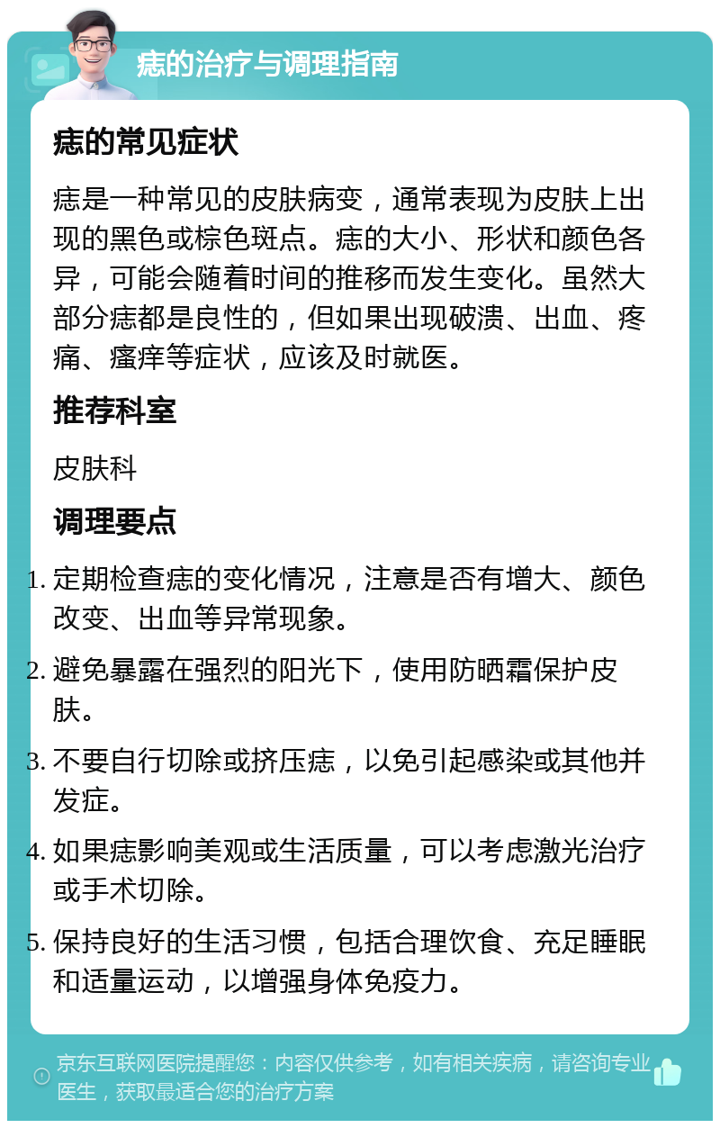 痣的治疗与调理指南 痣的常见症状 痣是一种常见的皮肤病变，通常表现为皮肤上出现的黑色或棕色斑点。痣的大小、形状和颜色各异，可能会随着时间的推移而发生变化。虽然大部分痣都是良性的，但如果出现破溃、出血、疼痛、瘙痒等症状，应该及时就医。 推荐科室 皮肤科 调理要点 定期检查痣的变化情况，注意是否有增大、颜色改变、出血等异常现象。 避免暴露在强烈的阳光下，使用防晒霜保护皮肤。 不要自行切除或挤压痣，以免引起感染或其他并发症。 如果痣影响美观或生活质量，可以考虑激光治疗或手术切除。 保持良好的生活习惯，包括合理饮食、充足睡眠和适量运动，以增强身体免疫力。