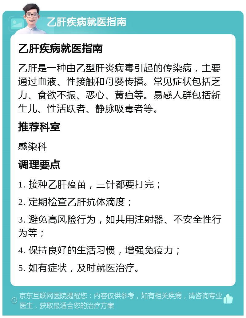 乙肝疾病就医指南 乙肝疾病就医指南 乙肝是一种由乙型肝炎病毒引起的传染病，主要通过血液、性接触和母婴传播。常见症状包括乏力、食欲不振、恶心、黄疸等。易感人群包括新生儿、性活跃者、静脉吸毒者等。 推荐科室 感染科 调理要点 1. 接种乙肝疫苗，三针都要打完； 2. 定期检查乙肝抗体滴度； 3. 避免高风险行为，如共用注射器、不安全性行为等； 4. 保持良好的生活习惯，增强免疫力； 5. 如有症状，及时就医治疗。