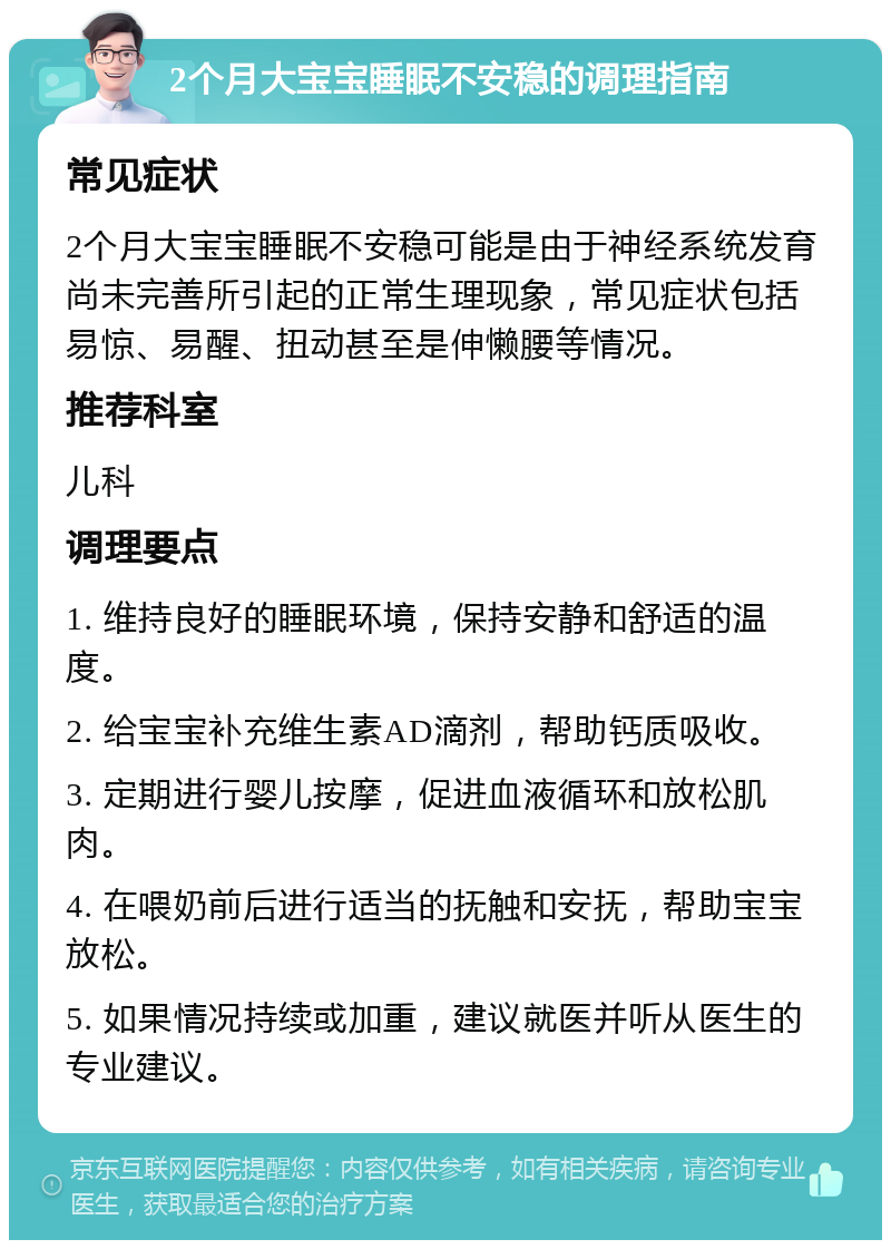 2个月大宝宝睡眠不安稳的调理指南 常见症状 2个月大宝宝睡眠不安稳可能是由于神经系统发育尚未完善所引起的正常生理现象，常见症状包括易惊、易醒、扭动甚至是伸懒腰等情况。 推荐科室 儿科 调理要点 1. 维持良好的睡眠环境，保持安静和舒适的温度。 2. 给宝宝补充维生素AD滴剂，帮助钙质吸收。 3. 定期进行婴儿按摩，促进血液循环和放松肌肉。 4. 在喂奶前后进行适当的抚触和安抚，帮助宝宝放松。 5. 如果情况持续或加重，建议就医并听从医生的专业建议。