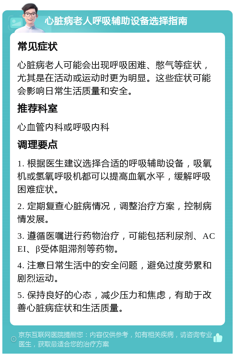 心脏病老人呼吸辅助设备选择指南 常见症状 心脏病老人可能会出现呼吸困难、憋气等症状，尤其是在活动或运动时更为明显。这些症状可能会影响日常生活质量和安全。 推荐科室 心血管内科或呼吸内科 调理要点 1. 根据医生建议选择合适的呼吸辅助设备，吸氧机或氢氧呼吸机都可以提高血氧水平，缓解呼吸困难症状。 2. 定期复查心脏病情况，调整治疗方案，控制病情发展。 3. 遵循医嘱进行药物治疗，可能包括利尿剂、ACEI、β受体阻滞剂等药物。 4. 注意日常生活中的安全问题，避免过度劳累和剧烈运动。 5. 保持良好的心态，减少压力和焦虑，有助于改善心脏病症状和生活质量。