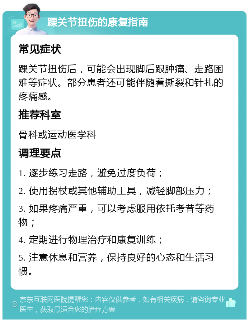 踝关节扭伤的康复指南 常见症状 踝关节扭伤后，可能会出现脚后跟肿痛、走路困难等症状。部分患者还可能伴随着撕裂和针扎的疼痛感。 推荐科室 骨科或运动医学科 调理要点 1. 逐步练习走路，避免过度负荷； 2. 使用拐杖或其他辅助工具，减轻脚部压力； 3. 如果疼痛严重，可以考虑服用依托考昔等药物； 4. 定期进行物理治疗和康复训练； 5. 注意休息和营养，保持良好的心态和生活习惯。