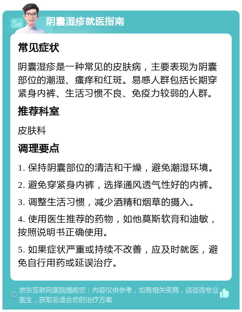 阴囊湿疹就医指南 常见症状 阴囊湿疹是一种常见的皮肤病，主要表现为阴囊部位的潮湿、瘙痒和红斑。易感人群包括长期穿紧身内裤、生活习惯不良、免疫力较弱的人群。 推荐科室 皮肤科 调理要点 1. 保持阴囊部位的清洁和干燥，避免潮湿环境。 2. 避免穿紧身内裤，选择通风透气性好的内裤。 3. 调整生活习惯，减少酒精和烟草的摄入。 4. 使用医生推荐的药物，如他莫斯软膏和迪敏，按照说明书正确使用。 5. 如果症状严重或持续不改善，应及时就医，避免自行用药或延误治疗。