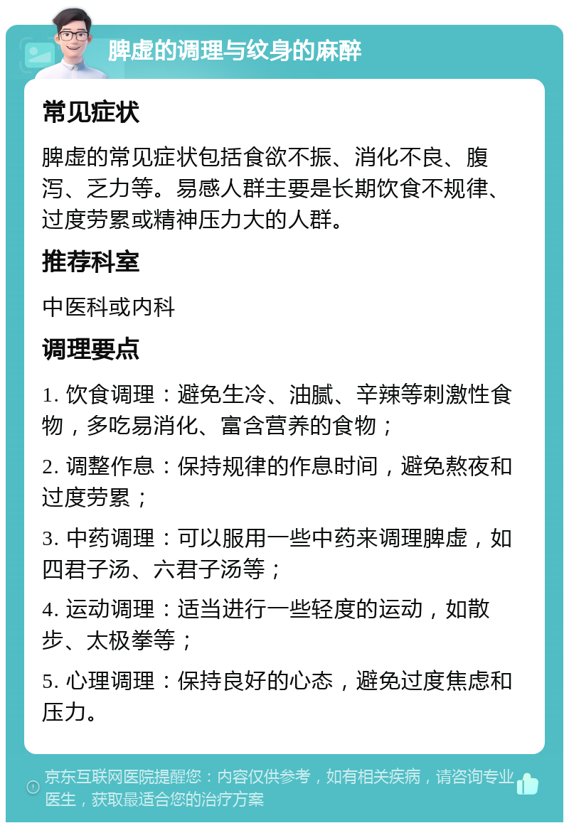 脾虚的调理与纹身的麻醉 常见症状 脾虚的常见症状包括食欲不振、消化不良、腹泻、乏力等。易感人群主要是长期饮食不规律、过度劳累或精神压力大的人群。 推荐科室 中医科或内科 调理要点 1. 饮食调理：避免生冷、油腻、辛辣等刺激性食物，多吃易消化、富含营养的食物； 2. 调整作息：保持规律的作息时间，避免熬夜和过度劳累； 3. 中药调理：可以服用一些中药来调理脾虚，如四君子汤、六君子汤等； 4. 运动调理：适当进行一些轻度的运动，如散步、太极拳等； 5. 心理调理：保持良好的心态，避免过度焦虑和压力。