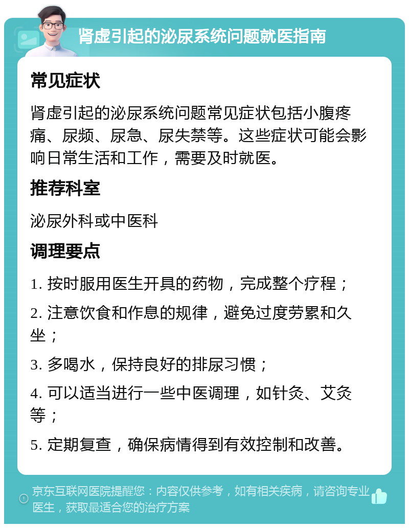 肾虚引起的泌尿系统问题就医指南 常见症状 肾虚引起的泌尿系统问题常见症状包括小腹疼痛、尿频、尿急、尿失禁等。这些症状可能会影响日常生活和工作，需要及时就医。 推荐科室 泌尿外科或中医科 调理要点 1. 按时服用医生开具的药物，完成整个疗程； 2. 注意饮食和作息的规律，避免过度劳累和久坐； 3. 多喝水，保持良好的排尿习惯； 4. 可以适当进行一些中医调理，如针灸、艾灸等； 5. 定期复查，确保病情得到有效控制和改善。