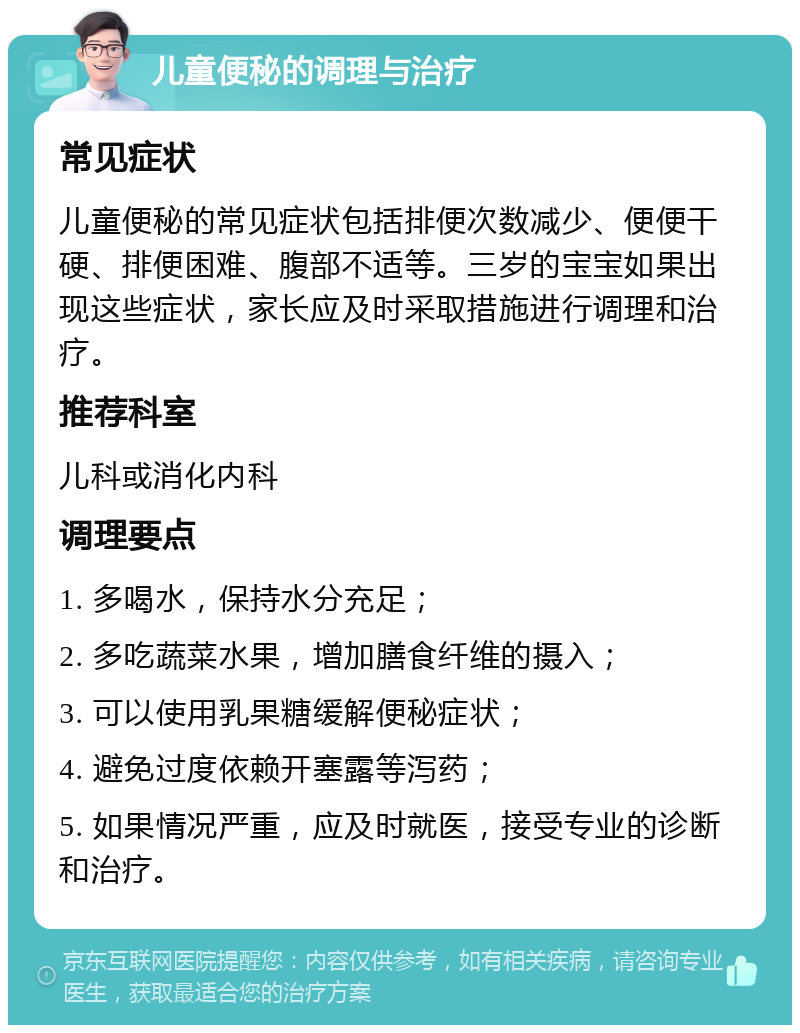 儿童便秘的调理与治疗 常见症状 儿童便秘的常见症状包括排便次数减少、便便干硬、排便困难、腹部不适等。三岁的宝宝如果出现这些症状，家长应及时采取措施进行调理和治疗。 推荐科室 儿科或消化内科 调理要点 1. 多喝水，保持水分充足； 2. 多吃蔬菜水果，增加膳食纤维的摄入； 3. 可以使用乳果糖缓解便秘症状； 4. 避免过度依赖开塞露等泻药； 5. 如果情况严重，应及时就医，接受专业的诊断和治疗。