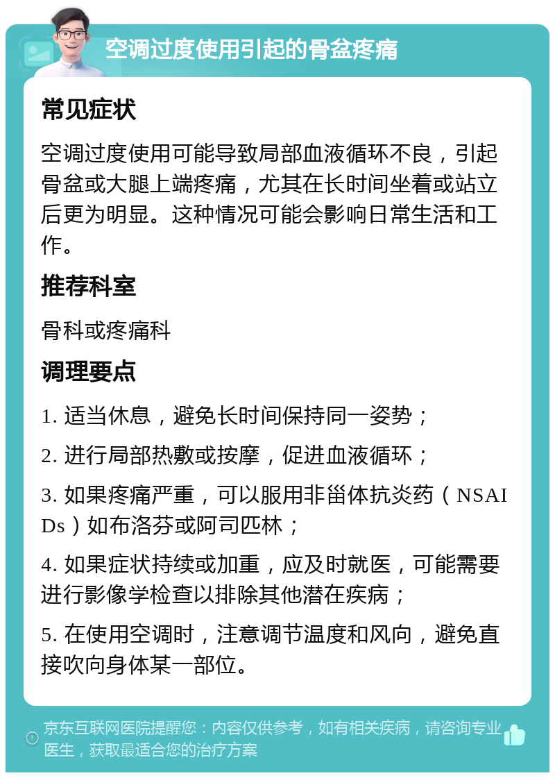 空调过度使用引起的骨盆疼痛 常见症状 空调过度使用可能导致局部血液循环不良，引起骨盆或大腿上端疼痛，尤其在长时间坐着或站立后更为明显。这种情况可能会影响日常生活和工作。 推荐科室 骨科或疼痛科 调理要点 1. 适当休息，避免长时间保持同一姿势； 2. 进行局部热敷或按摩，促进血液循环； 3. 如果疼痛严重，可以服用非甾体抗炎药（NSAIDs）如布洛芬或阿司匹林； 4. 如果症状持续或加重，应及时就医，可能需要进行影像学检查以排除其他潜在疾病； 5. 在使用空调时，注意调节温度和风向，避免直接吹向身体某一部位。