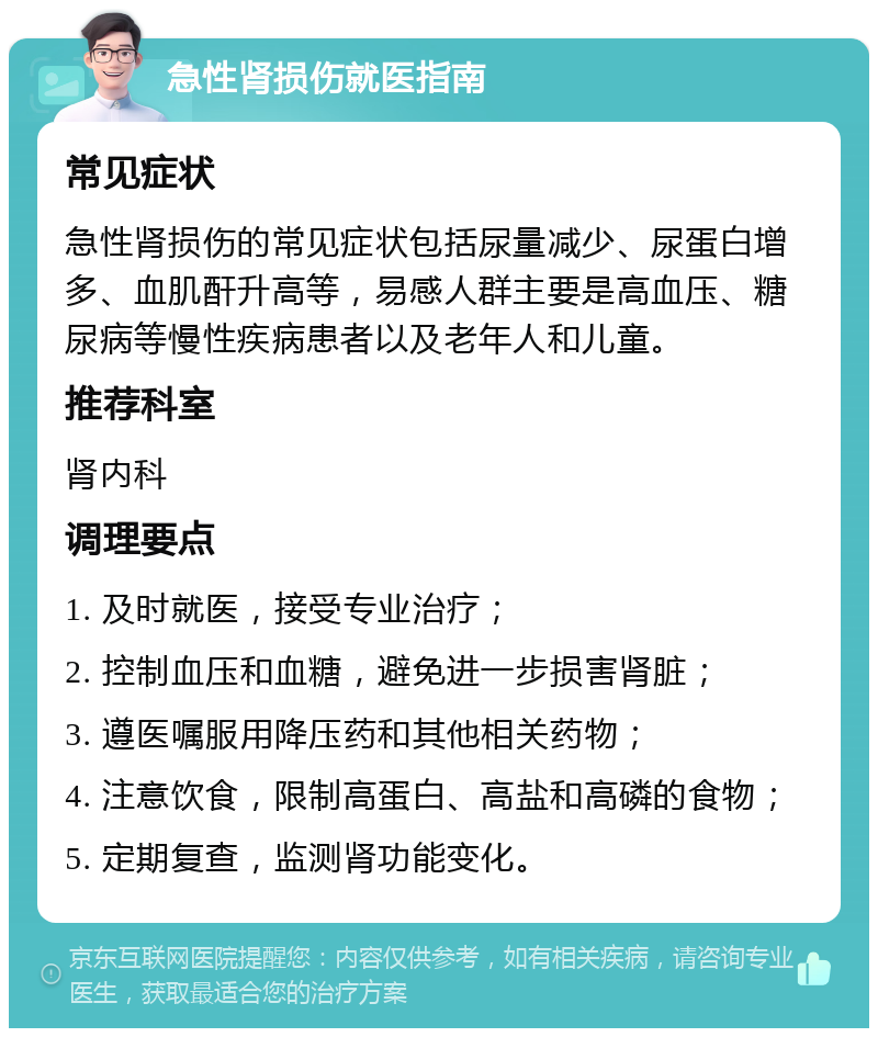 急性肾损伤就医指南 常见症状 急性肾损伤的常见症状包括尿量减少、尿蛋白增多、血肌酐升高等，易感人群主要是高血压、糖尿病等慢性疾病患者以及老年人和儿童。 推荐科室 肾内科 调理要点 1. 及时就医，接受专业治疗； 2. 控制血压和血糖，避免进一步损害肾脏； 3. 遵医嘱服用降压药和其他相关药物； 4. 注意饮食，限制高蛋白、高盐和高磷的食物； 5. 定期复查，监测肾功能变化。