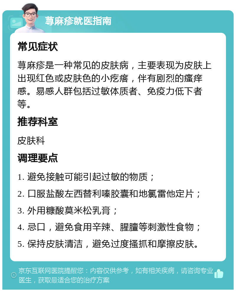 荨麻疹就医指南 常见症状 荨麻疹是一种常见的皮肤病，主要表现为皮肤上出现红色或皮肤色的小疙瘩，伴有剧烈的瘙痒感。易感人群包括过敏体质者、免疫力低下者等。 推荐科室 皮肤科 调理要点 1. 避免接触可能引起过敏的物质； 2. 口服盐酸左西替利嗪胶囊和地氯雷他定片； 3. 外用糠酸莫米松乳膏； 4. 忌口，避免食用辛辣、腥膻等刺激性食物； 5. 保持皮肤清洁，避免过度搔抓和摩擦皮肤。