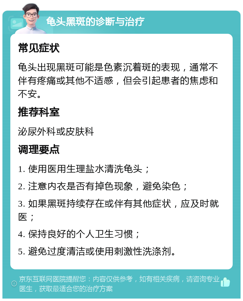 龟头黑斑的诊断与治疗 常见症状 龟头出现黑斑可能是色素沉着斑的表现，通常不伴有疼痛或其他不适感，但会引起患者的焦虑和不安。 推荐科室 泌尿外科或皮肤科 调理要点 1. 使用医用生理盐水清洗龟头； 2. 注意内衣是否有掉色现象，避免染色； 3. 如果黑斑持续存在或伴有其他症状，应及时就医； 4. 保持良好的个人卫生习惯； 5. 避免过度清洁或使用刺激性洗涤剂。