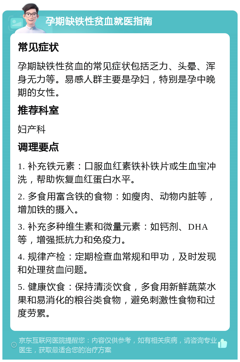 孕期缺铁性贫血就医指南 常见症状 孕期缺铁性贫血的常见症状包括乏力、头晕、浑身无力等。易感人群主要是孕妇，特别是孕中晚期的女性。 推荐科室 妇产科 调理要点 1. 补充铁元素：口服血红素铁补铁片或生血宝冲洗，帮助恢复血红蛋白水平。 2. 多食用富含铁的食物：如瘦肉、动物内脏等，增加铁的摄入。 3. 补充多种维生素和微量元素：如钙剂、DHA等，增强抵抗力和免疫力。 4. 规律产检：定期检查血常规和甲功，及时发现和处理贫血问题。 5. 健康饮食：保持清淡饮食，多食用新鲜蔬菜水果和易消化的粮谷类食物，避免刺激性食物和过度劳累。