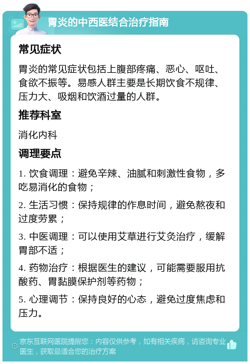 胃炎的中西医结合治疗指南 常见症状 胃炎的常见症状包括上腹部疼痛、恶心、呕吐、食欲不振等。易感人群主要是长期饮食不规律、压力大、吸烟和饮酒过量的人群。 推荐科室 消化内科 调理要点 1. 饮食调理：避免辛辣、油腻和刺激性食物，多吃易消化的食物； 2. 生活习惯：保持规律的作息时间，避免熬夜和过度劳累； 3. 中医调理：可以使用艾草进行艾灸治疗，缓解胃部不适； 4. 药物治疗：根据医生的建议，可能需要服用抗酸药、胃黏膜保护剂等药物； 5. 心理调节：保持良好的心态，避免过度焦虑和压力。