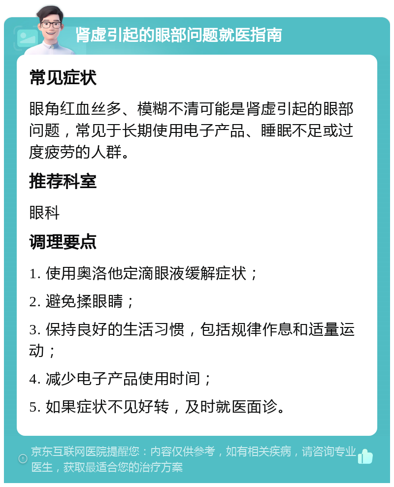 肾虚引起的眼部问题就医指南 常见症状 眼角红血丝多、模糊不清可能是肾虚引起的眼部问题，常见于长期使用电子产品、睡眠不足或过度疲劳的人群。 推荐科室 眼科 调理要点 1. 使用奥洛他定滴眼液缓解症状； 2. 避免揉眼睛； 3. 保持良好的生活习惯，包括规律作息和适量运动； 4. 减少电子产品使用时间； 5. 如果症状不见好转，及时就医面诊。