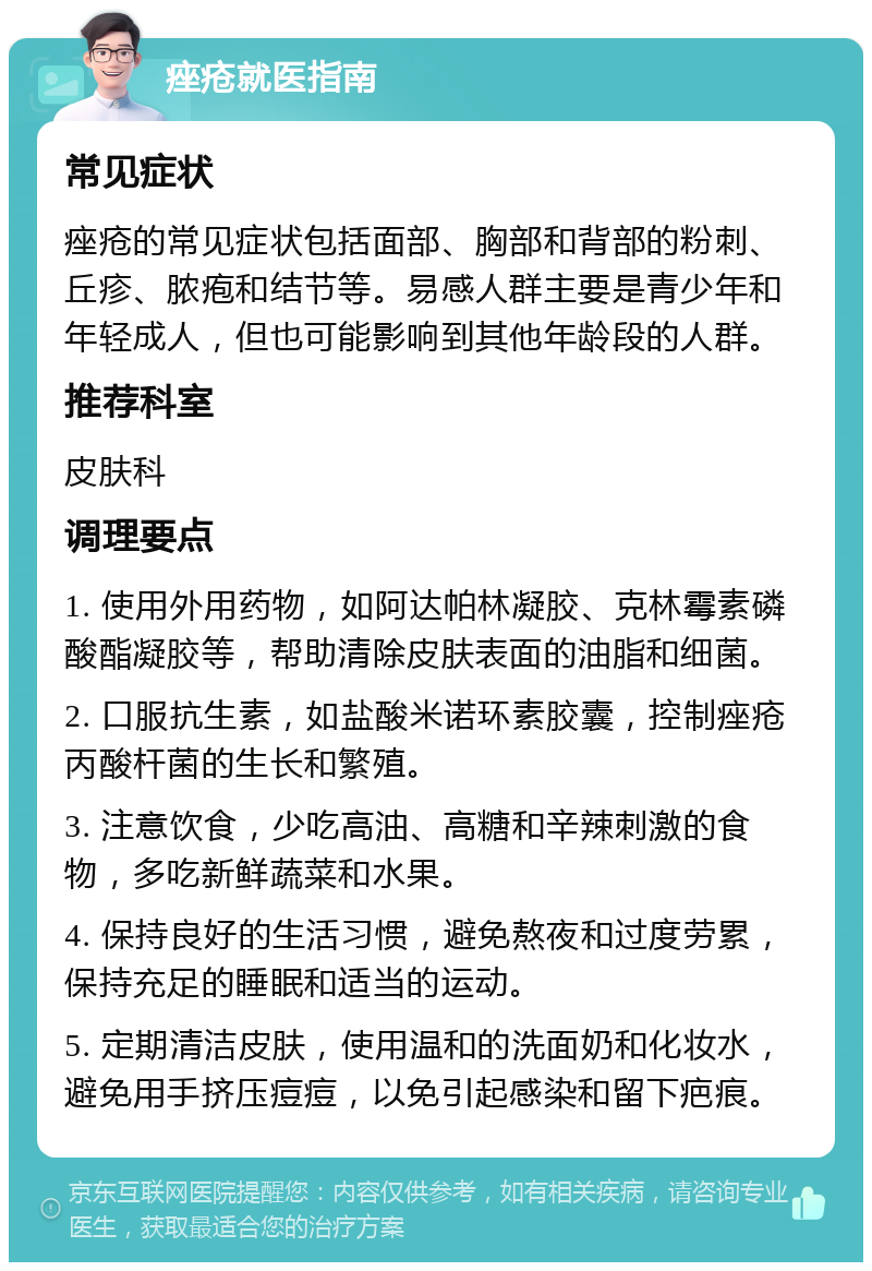 痤疮就医指南 常见症状 痤疮的常见症状包括面部、胸部和背部的粉刺、丘疹、脓疱和结节等。易感人群主要是青少年和年轻成人，但也可能影响到其他年龄段的人群。 推荐科室 皮肤科 调理要点 1. 使用外用药物，如阿达帕林凝胶、克林霉素磷酸酯凝胶等，帮助清除皮肤表面的油脂和细菌。 2. 口服抗生素，如盐酸米诺环素胶囊，控制痤疮丙酸杆菌的生长和繁殖。 3. 注意饮食，少吃高油、高糖和辛辣刺激的食物，多吃新鲜蔬菜和水果。 4. 保持良好的生活习惯，避免熬夜和过度劳累，保持充足的睡眠和适当的运动。 5. 定期清洁皮肤，使用温和的洗面奶和化妆水，避免用手挤压痘痘，以免引起感染和留下疤痕。