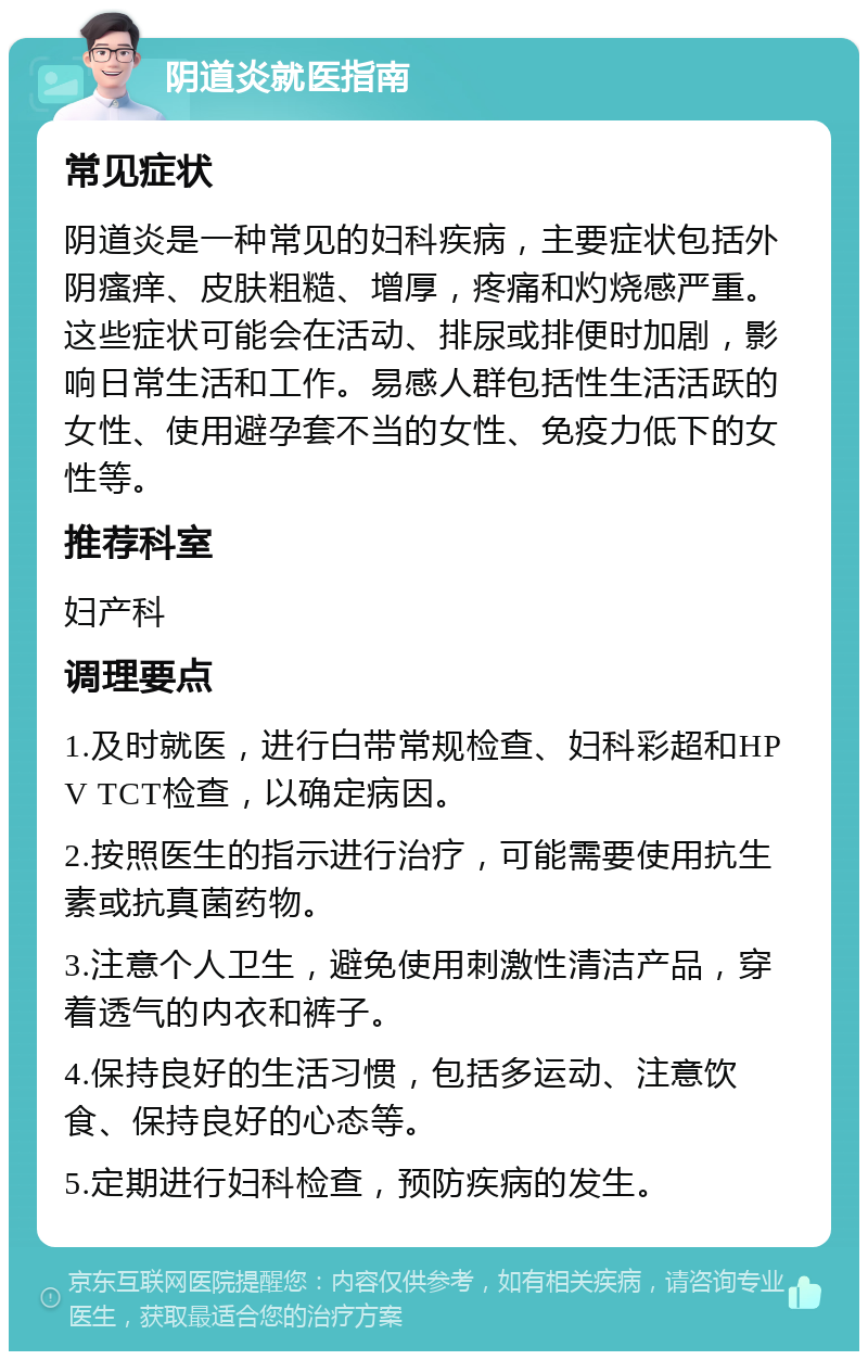 阴道炎就医指南 常见症状 阴道炎是一种常见的妇科疾病，主要症状包括外阴瘙痒、皮肤粗糙、增厚，疼痛和灼烧感严重。这些症状可能会在活动、排尿或排便时加剧，影响日常生活和工作。易感人群包括性生活活跃的女性、使用避孕套不当的女性、免疫力低下的女性等。 推荐科室 妇产科 调理要点 1.及时就医，进行白带常规检查、妇科彩超和HPV TCT检查，以确定病因。 2.按照医生的指示进行治疗，可能需要使用抗生素或抗真菌药物。 3.注意个人卫生，避免使用刺激性清洁产品，穿着透气的内衣和裤子。 4.保持良好的生活习惯，包括多运动、注意饮食、保持良好的心态等。 5.定期进行妇科检查，预防疾病的发生。