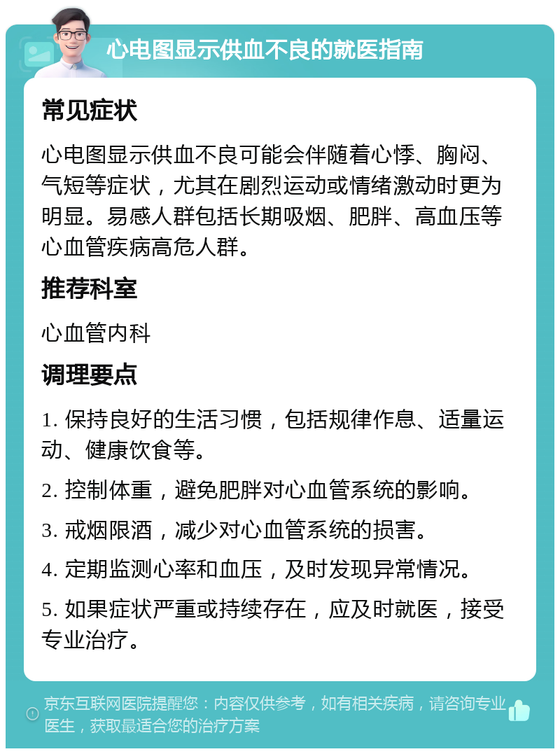 心电图显示供血不良的就医指南 常见症状 心电图显示供血不良可能会伴随着心悸、胸闷、气短等症状，尤其在剧烈运动或情绪激动时更为明显。易感人群包括长期吸烟、肥胖、高血压等心血管疾病高危人群。 推荐科室 心血管内科 调理要点 1. 保持良好的生活习惯，包括规律作息、适量运动、健康饮食等。 2. 控制体重，避免肥胖对心血管系统的影响。 3. 戒烟限酒，减少对心血管系统的损害。 4. 定期监测心率和血压，及时发现异常情况。 5. 如果症状严重或持续存在，应及时就医，接受专业治疗。