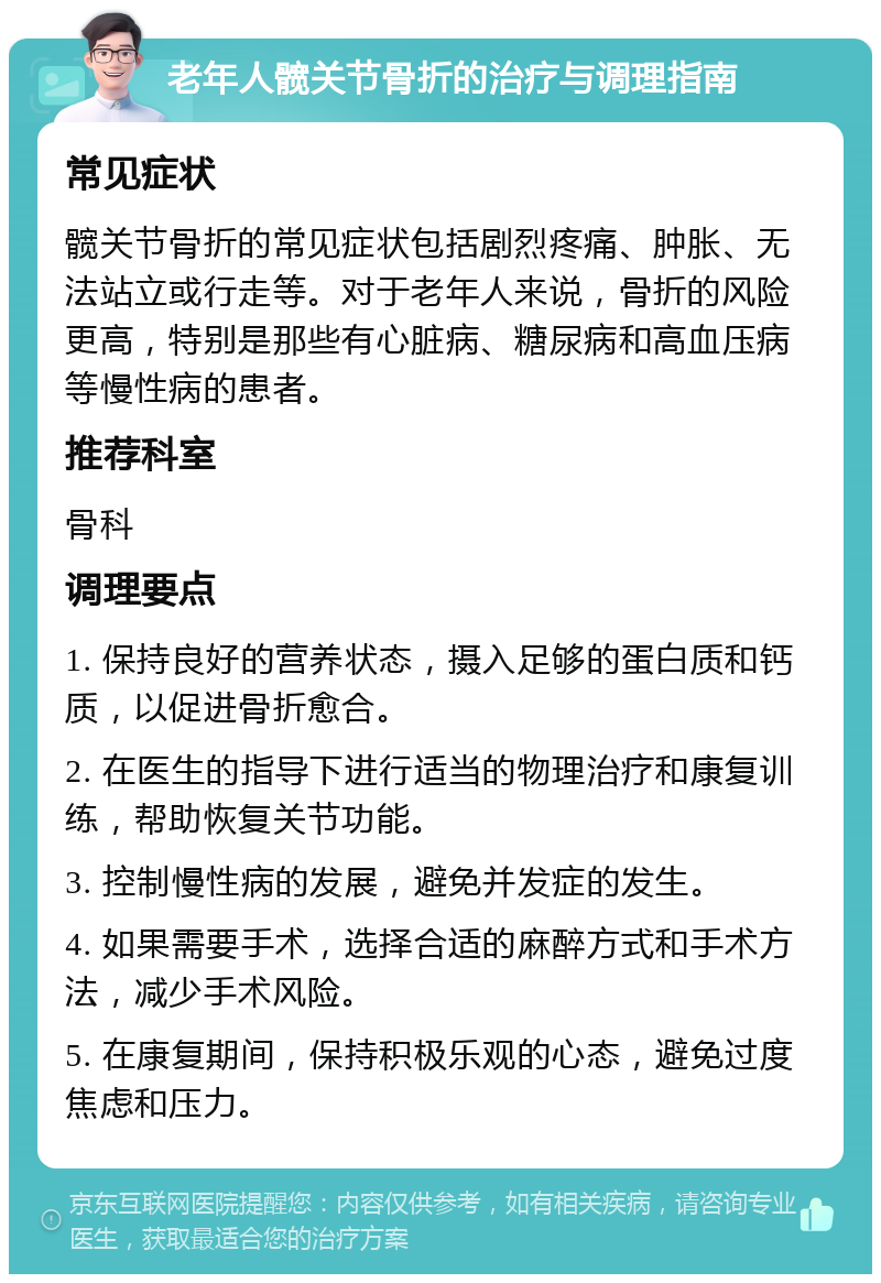 老年人髋关节骨折的治疗与调理指南 常见症状 髋关节骨折的常见症状包括剧烈疼痛、肿胀、无法站立或行走等。对于老年人来说，骨折的风险更高，特别是那些有心脏病、糖尿病和高血压病等慢性病的患者。 推荐科室 骨科 调理要点 1. 保持良好的营养状态，摄入足够的蛋白质和钙质，以促进骨折愈合。 2. 在医生的指导下进行适当的物理治疗和康复训练，帮助恢复关节功能。 3. 控制慢性病的发展，避免并发症的发生。 4. 如果需要手术，选择合适的麻醉方式和手术方法，减少手术风险。 5. 在康复期间，保持积极乐观的心态，避免过度焦虑和压力。