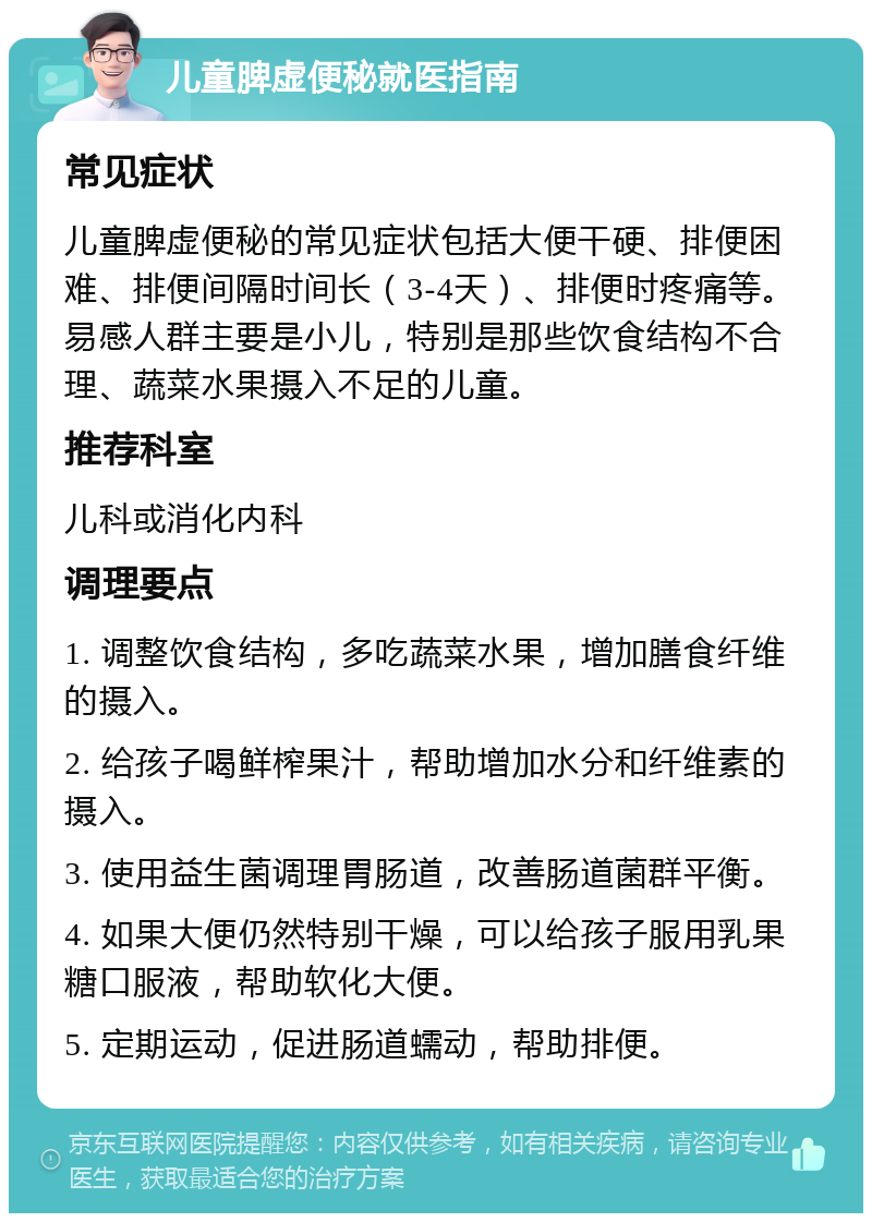 儿童脾虚便秘就医指南 常见症状 儿童脾虚便秘的常见症状包括大便干硬、排便困难、排便间隔时间长（3-4天）、排便时疼痛等。易感人群主要是小儿，特别是那些饮食结构不合理、蔬菜水果摄入不足的儿童。 推荐科室 儿科或消化内科 调理要点 1. 调整饮食结构，多吃蔬菜水果，增加膳食纤维的摄入。 2. 给孩子喝鲜榨果汁，帮助增加水分和纤维素的摄入。 3. 使用益生菌调理胃肠道，改善肠道菌群平衡。 4. 如果大便仍然特别干燥，可以给孩子服用乳果糖口服液，帮助软化大便。 5. 定期运动，促进肠道蠕动，帮助排便。