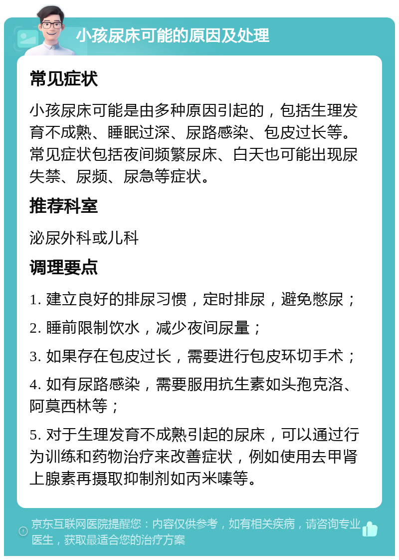 小孩尿床可能的原因及处理 常见症状 小孩尿床可能是由多种原因引起的，包括生理发育不成熟、睡眠过深、尿路感染、包皮过长等。常见症状包括夜间频繁尿床、白天也可能出现尿失禁、尿频、尿急等症状。 推荐科室 泌尿外科或儿科 调理要点 1. 建立良好的排尿习惯，定时排尿，避免憋尿； 2. 睡前限制饮水，减少夜间尿量； 3. 如果存在包皮过长，需要进行包皮环切手术； 4. 如有尿路感染，需要服用抗生素如头孢克洛、阿莫西林等； 5. 对于生理发育不成熟引起的尿床，可以通过行为训练和药物治疗来改善症状，例如使用去甲肾上腺素再摄取抑制剂如丙米嗪等。