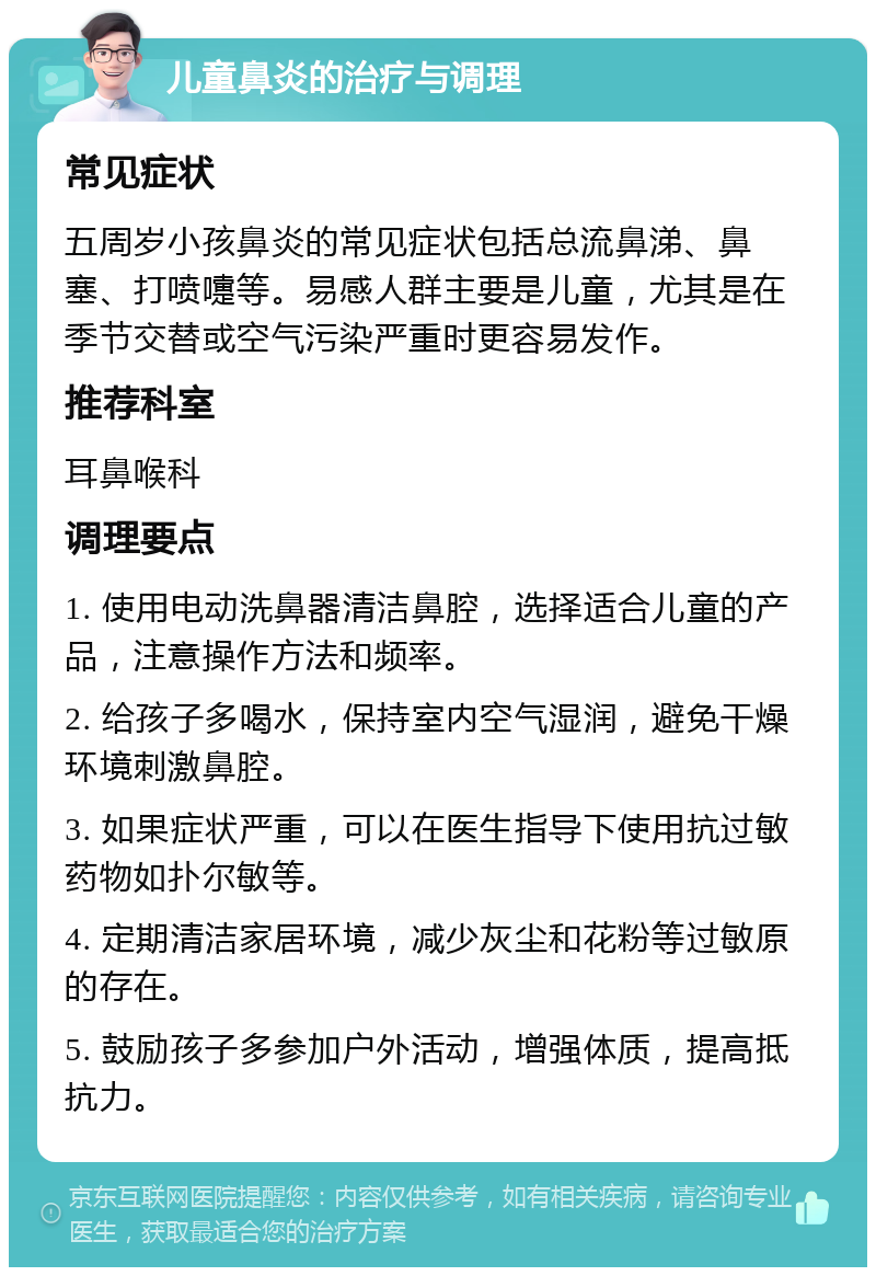 儿童鼻炎的治疗与调理 常见症状 五周岁小孩鼻炎的常见症状包括总流鼻涕、鼻塞、打喷嚏等。易感人群主要是儿童，尤其是在季节交替或空气污染严重时更容易发作。 推荐科室 耳鼻喉科 调理要点 1. 使用电动洗鼻器清洁鼻腔，选择适合儿童的产品，注意操作方法和频率。 2. 给孩子多喝水，保持室内空气湿润，避免干燥环境刺激鼻腔。 3. 如果症状严重，可以在医生指导下使用抗过敏药物如扑尔敏等。 4. 定期清洁家居环境，减少灰尘和花粉等过敏原的存在。 5. 鼓励孩子多参加户外活动，增强体质，提高抵抗力。