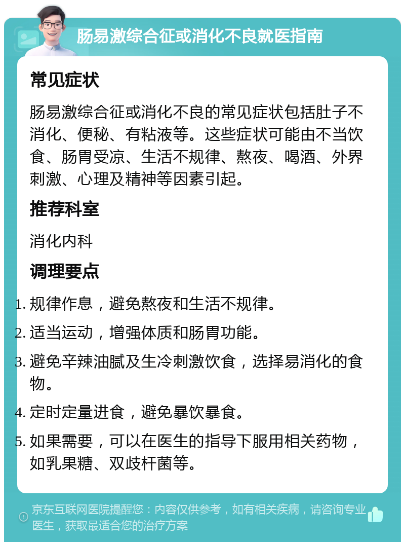 肠易激综合征或消化不良就医指南 常见症状 肠易激综合征或消化不良的常见症状包括肚子不消化、便秘、有粘液等。这些症状可能由不当饮食、肠胃受凉、生活不规律、熬夜、喝酒、外界刺激、心理及精神等因素引起。 推荐科室 消化内科 调理要点 规律作息，避免熬夜和生活不规律。 适当运动，增强体质和肠胃功能。 避免辛辣油腻及生冷刺激饮食，选择易消化的食物。 定时定量进食，避免暴饮暴食。 如果需要，可以在医生的指导下服用相关药物，如乳果糖、双歧杆菌等。