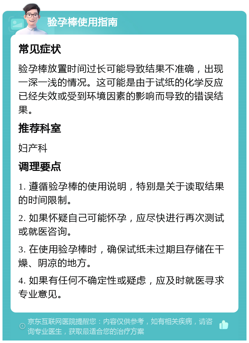 验孕棒使用指南 常见症状 验孕棒放置时间过长可能导致结果不准确，出现一深一浅的情况。这可能是由于试纸的化学反应已经失效或受到环境因素的影响而导致的错误结果。 推荐科室 妇产科 调理要点 1. 遵循验孕棒的使用说明，特别是关于读取结果的时间限制。 2. 如果怀疑自己可能怀孕，应尽快进行再次测试或就医咨询。 3. 在使用验孕棒时，确保试纸未过期且存储在干燥、阴凉的地方。 4. 如果有任何不确定性或疑虑，应及时就医寻求专业意见。