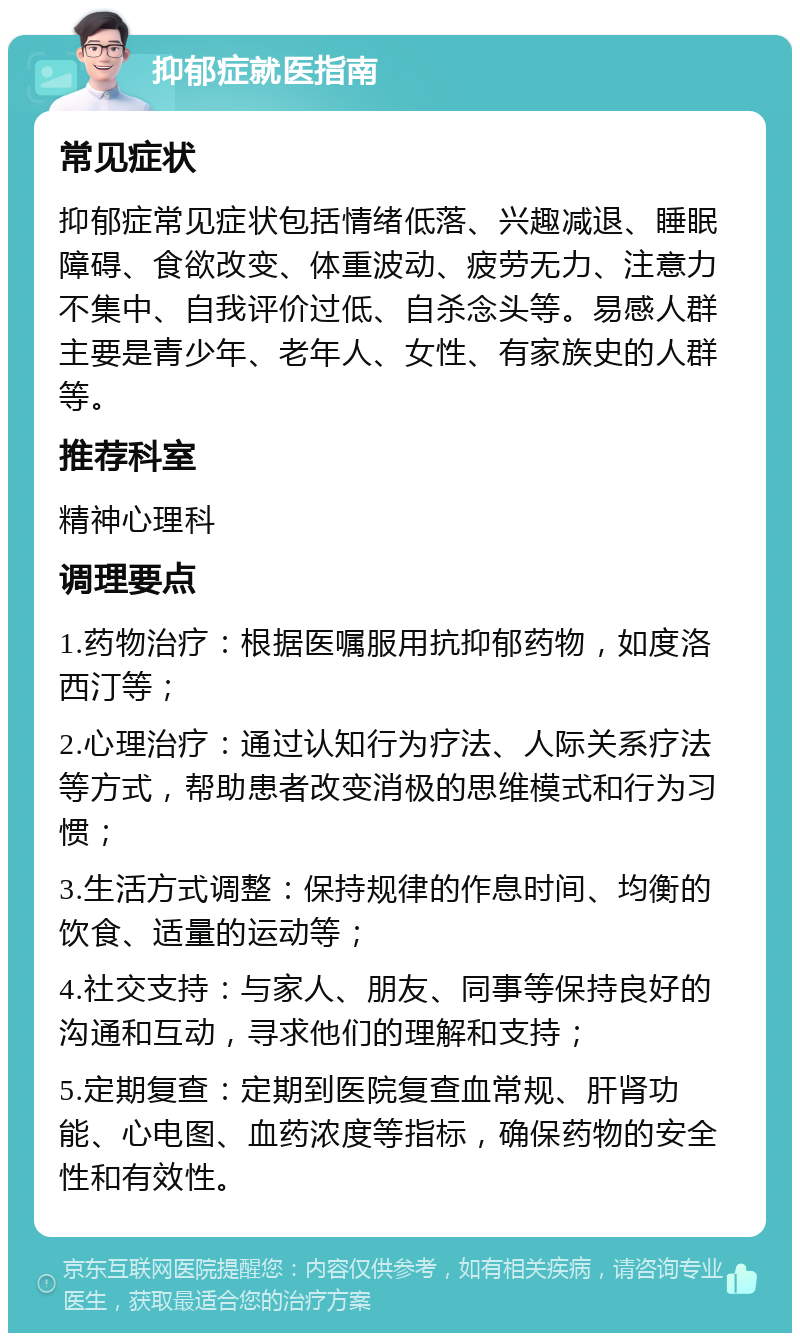 抑郁症就医指南 常见症状 抑郁症常见症状包括情绪低落、兴趣减退、睡眠障碍、食欲改变、体重波动、疲劳无力、注意力不集中、自我评价过低、自杀念头等。易感人群主要是青少年、老年人、女性、有家族史的人群等。 推荐科室 精神心理科 调理要点 1.药物治疗：根据医嘱服用抗抑郁药物，如度洛西汀等； 2.心理治疗：通过认知行为疗法、人际关系疗法等方式，帮助患者改变消极的思维模式和行为习惯； 3.生活方式调整：保持规律的作息时间、均衡的饮食、适量的运动等； 4.社交支持：与家人、朋友、同事等保持良好的沟通和互动，寻求他们的理解和支持； 5.定期复查：定期到医院复查血常规、肝肾功能、心电图、血药浓度等指标，确保药物的安全性和有效性。