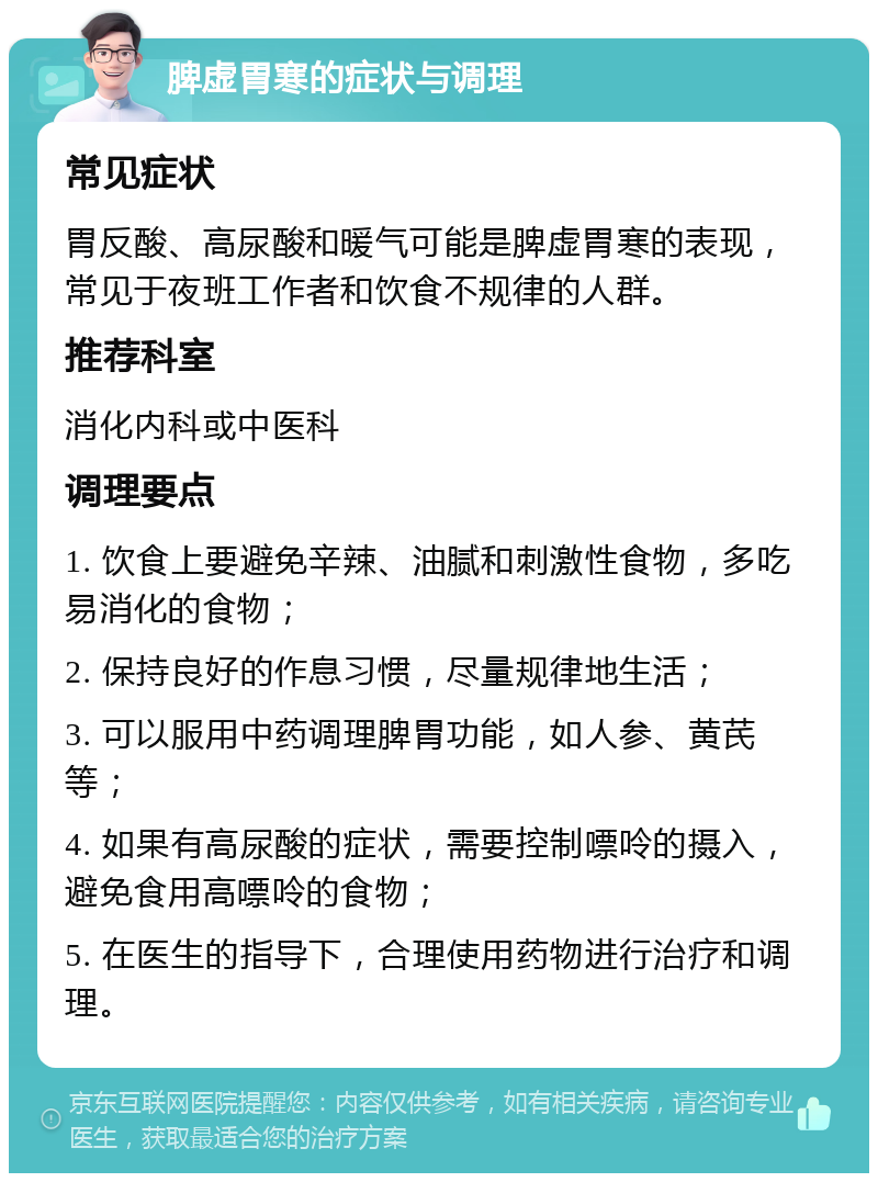 脾虚胃寒的症状与调理 常见症状 胃反酸、高尿酸和暖气可能是脾虚胃寒的表现，常见于夜班工作者和饮食不规律的人群。 推荐科室 消化内科或中医科 调理要点 1. 饮食上要避免辛辣、油腻和刺激性食物，多吃易消化的食物； 2. 保持良好的作息习惯，尽量规律地生活； 3. 可以服用中药调理脾胃功能，如人参、黄芪等； 4. 如果有高尿酸的症状，需要控制嘌呤的摄入，避免食用高嘌呤的食物； 5. 在医生的指导下，合理使用药物进行治疗和调理。