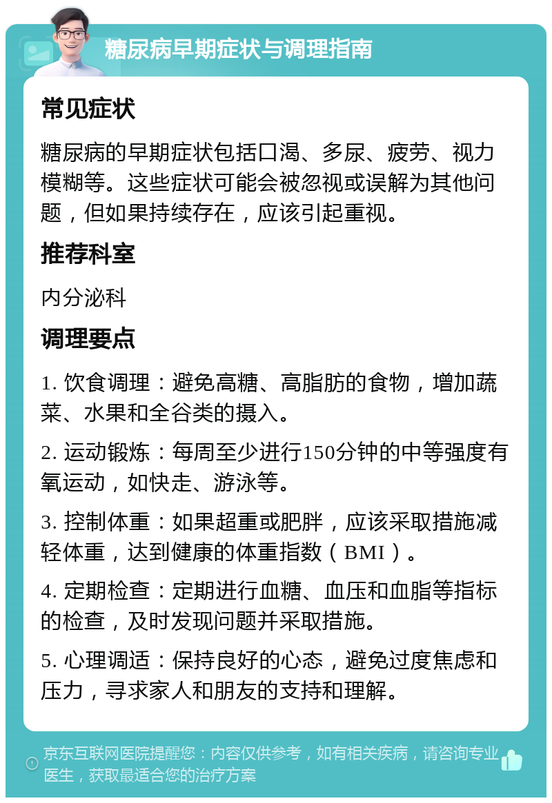 糖尿病早期症状与调理指南 常见症状 糖尿病的早期症状包括口渴、多尿、疲劳、视力模糊等。这些症状可能会被忽视或误解为其他问题，但如果持续存在，应该引起重视。 推荐科室 内分泌科 调理要点 1. 饮食调理：避免高糖、高脂肪的食物，增加蔬菜、水果和全谷类的摄入。 2. 运动锻炼：每周至少进行150分钟的中等强度有氧运动，如快走、游泳等。 3. 控制体重：如果超重或肥胖，应该采取措施减轻体重，达到健康的体重指数（BMI）。 4. 定期检查：定期进行血糖、血压和血脂等指标的检查，及时发现问题并采取措施。 5. 心理调适：保持良好的心态，避免过度焦虑和压力，寻求家人和朋友的支持和理解。