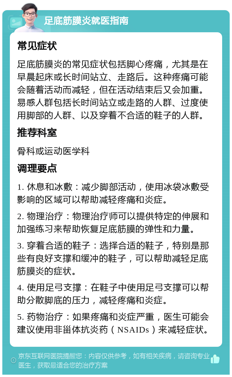 足底筋膜炎就医指南 常见症状 足底筋膜炎的常见症状包括脚心疼痛，尤其是在早晨起床或长时间站立、走路后。这种疼痛可能会随着活动而减轻，但在活动结束后又会加重。易感人群包括长时间站立或走路的人群、过度使用脚部的人群、以及穿着不合适的鞋子的人群。 推荐科室 骨科或运动医学科 调理要点 1. 休息和冰敷：减少脚部活动，使用冰袋冰敷受影响的区域可以帮助减轻疼痛和炎症。 2. 物理治疗：物理治疗师可以提供特定的伸展和加强练习来帮助恢复足底筋膜的弹性和力量。 3. 穿着合适的鞋子：选择合适的鞋子，特别是那些有良好支撑和缓冲的鞋子，可以帮助减轻足底筋膜炎的症状。 4. 使用足弓支撑：在鞋子中使用足弓支撑可以帮助分散脚底的压力，减轻疼痛和炎症。 5. 药物治疗：如果疼痛和炎症严重，医生可能会建议使用非甾体抗炎药（NSAIDs）来减轻症状。