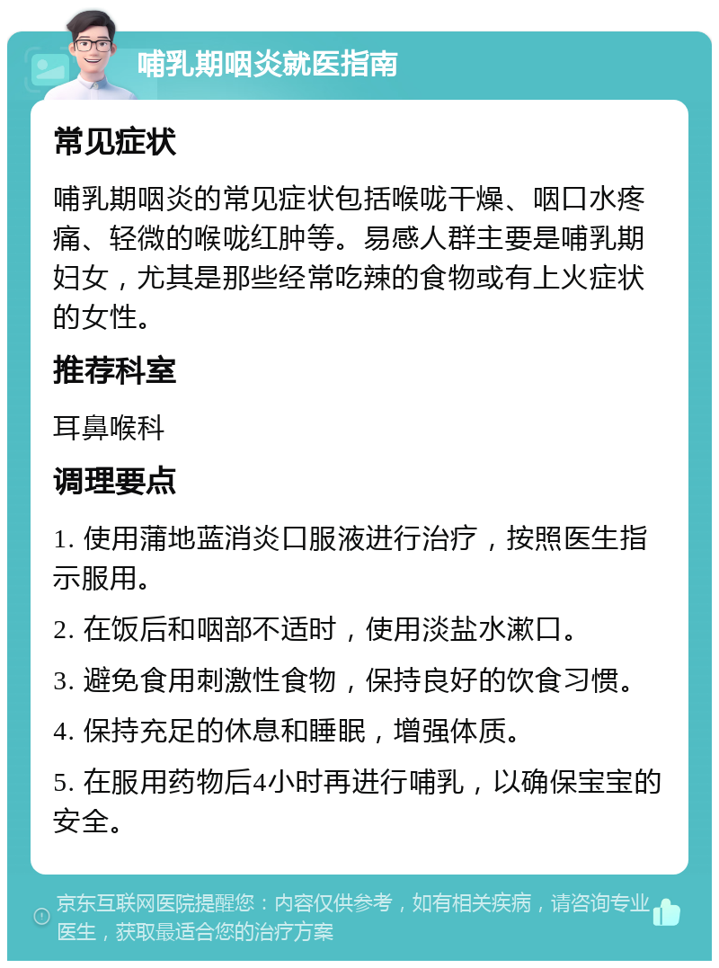 哺乳期咽炎就医指南 常见症状 哺乳期咽炎的常见症状包括喉咙干燥、咽口水疼痛、轻微的喉咙红肿等。易感人群主要是哺乳期妇女，尤其是那些经常吃辣的食物或有上火症状的女性。 推荐科室 耳鼻喉科 调理要点 1. 使用蒲地蓝消炎口服液进行治疗，按照医生指示服用。 2. 在饭后和咽部不适时，使用淡盐水漱口。 3. 避免食用刺激性食物，保持良好的饮食习惯。 4. 保持充足的休息和睡眠，增强体质。 5. 在服用药物后4小时再进行哺乳，以确保宝宝的安全。