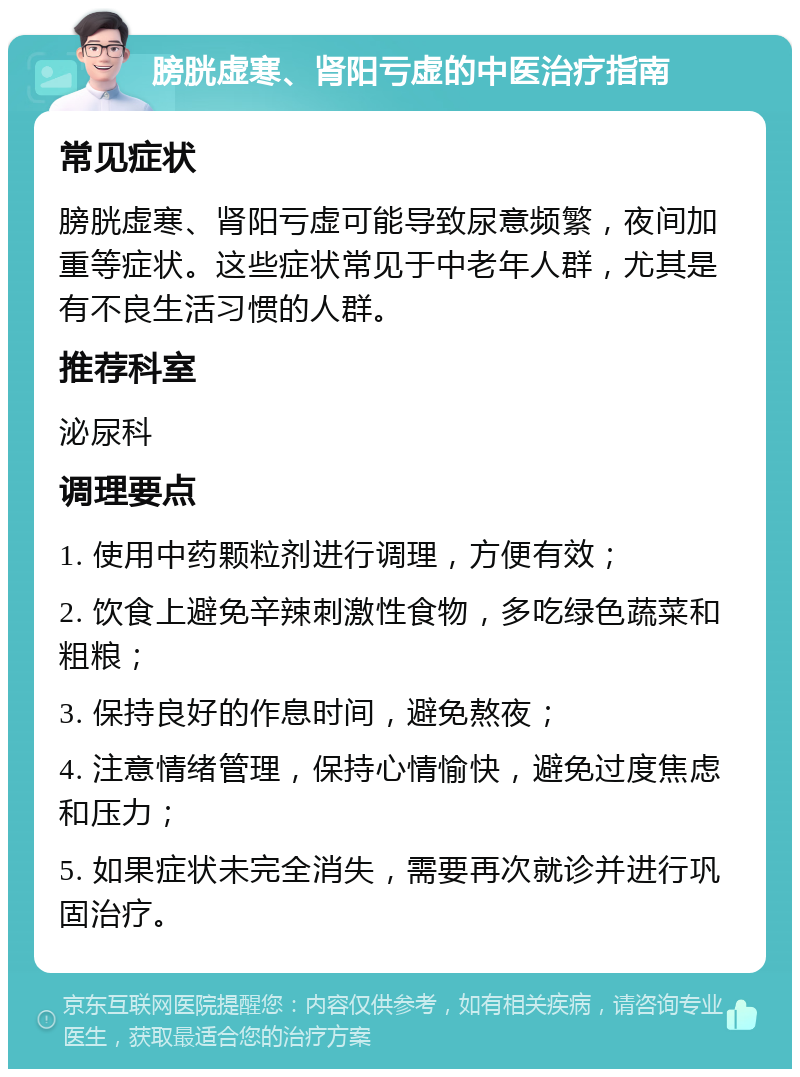 膀胱虚寒、肾阳亏虚的中医治疗指南 常见症状 膀胱虚寒、肾阳亏虚可能导致尿意频繁，夜间加重等症状。这些症状常见于中老年人群，尤其是有不良生活习惯的人群。 推荐科室 泌尿科 调理要点 1. 使用中药颗粒剂进行调理，方便有效； 2. 饮食上避免辛辣刺激性食物，多吃绿色蔬菜和粗粮； 3. 保持良好的作息时间，避免熬夜； 4. 注意情绪管理，保持心情愉快，避免过度焦虑和压力； 5. 如果症状未完全消失，需要再次就诊并进行巩固治疗。