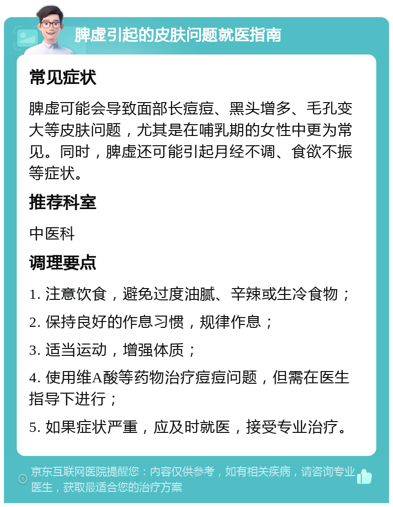 脾虚引起的皮肤问题就医指南 常见症状 脾虚可能会导致面部长痘痘、黑头增多、毛孔变大等皮肤问题，尤其是在哺乳期的女性中更为常见。同时，脾虚还可能引起月经不调、食欲不振等症状。 推荐科室 中医科 调理要点 1. 注意饮食，避免过度油腻、辛辣或生冷食物； 2. 保持良好的作息习惯，规律作息； 3. 适当运动，增强体质； 4. 使用维A酸等药物治疗痘痘问题，但需在医生指导下进行； 5. 如果症状严重，应及时就医，接受专业治疗。