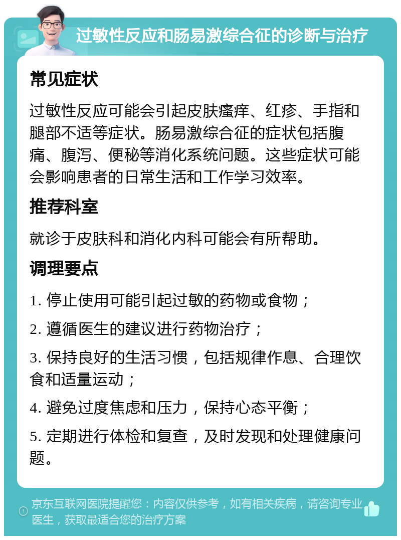 过敏性反应和肠易激综合征的诊断与治疗 常见症状 过敏性反应可能会引起皮肤瘙痒、红疹、手指和腿部不适等症状。肠易激综合征的症状包括腹痛、腹泻、便秘等消化系统问题。这些症状可能会影响患者的日常生活和工作学习效率。 推荐科室 就诊于皮肤科和消化内科可能会有所帮助。 调理要点 1. 停止使用可能引起过敏的药物或食物； 2. 遵循医生的建议进行药物治疗； 3. 保持良好的生活习惯，包括规律作息、合理饮食和适量运动； 4. 避免过度焦虑和压力，保持心态平衡； 5. 定期进行体检和复查，及时发现和处理健康问题。