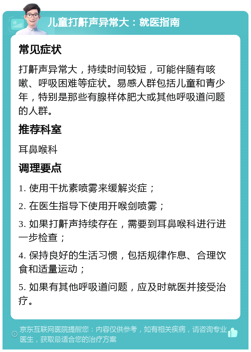 儿童打鼾声异常大：就医指南 常见症状 打鼾声异常大，持续时间较短，可能伴随有咳嗽、呼吸困难等症状。易感人群包括儿童和青少年，特别是那些有腺样体肥大或其他呼吸道问题的人群。 推荐科室 耳鼻喉科 调理要点 1. 使用干扰素喷雾来缓解炎症； 2. 在医生指导下使用开喉剑喷雾； 3. 如果打鼾声持续存在，需要到耳鼻喉科进行进一步检查； 4. 保持良好的生活习惯，包括规律作息、合理饮食和适量运动； 5. 如果有其他呼吸道问题，应及时就医并接受治疗。