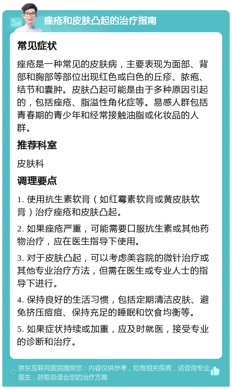 痤疮和皮肤凸起的治疗指南 常见症状 痤疮是一种常见的皮肤病，主要表现为面部、背部和胸部等部位出现红色或白色的丘疹、脓疱、结节和囊肿。皮肤凸起可能是由于多种原因引起的，包括痤疮、脂溢性角化症等。易感人群包括青春期的青少年和经常接触油脂或化妆品的人群。 推荐科室 皮肤科 调理要点 1. 使用抗生素软膏（如红霉素软膏或黄皮肤软膏）治疗痤疮和皮肤凸起。 2. 如果痤疮严重，可能需要口服抗生素或其他药物治疗，应在医生指导下使用。 3. 对于皮肤凸起，可以考虑美容院的微针治疗或其他专业治疗方法，但需在医生或专业人士的指导下进行。 4. 保持良好的生活习惯，包括定期清洁皮肤、避免挤压痘痘、保持充足的睡眠和饮食均衡等。 5. 如果症状持续或加重，应及时就医，接受专业的诊断和治疗。