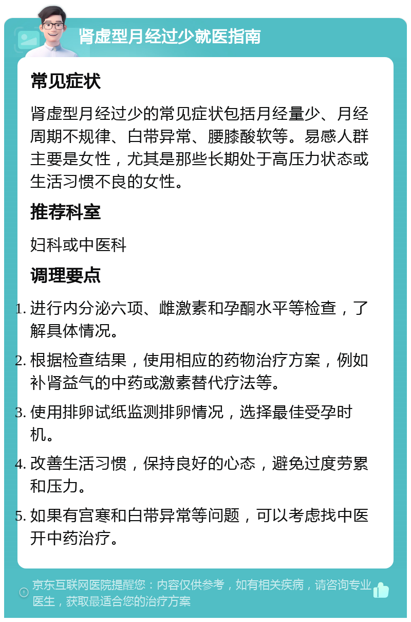 肾虚型月经过少就医指南 常见症状 肾虚型月经过少的常见症状包括月经量少、月经周期不规律、白带异常、腰膝酸软等。易感人群主要是女性，尤其是那些长期处于高压力状态或生活习惯不良的女性。 推荐科室 妇科或中医科 调理要点 进行内分泌六项、雌激素和孕酮水平等检查，了解具体情况。 根据检查结果，使用相应的药物治疗方案，例如补肾益气的中药或激素替代疗法等。 使用排卵试纸监测排卵情况，选择最佳受孕时机。 改善生活习惯，保持良好的心态，避免过度劳累和压力。 如果有宫寒和白带异常等问题，可以考虑找中医开中药治疗。