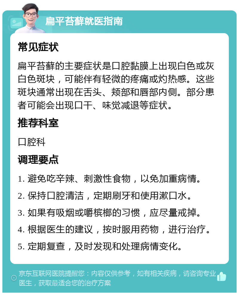 扁平苔藓就医指南 常见症状 扁平苔藓的主要症状是口腔黏膜上出现白色或灰白色斑块，可能伴有轻微的疼痛或灼热感。这些斑块通常出现在舌头、颊部和唇部内侧。部分患者可能会出现口干、味觉减退等症状。 推荐科室 口腔科 调理要点 1. 避免吃辛辣、刺激性食物，以免加重病情。 2. 保持口腔清洁，定期刷牙和使用漱口水。 3. 如果有吸烟或嚼槟榔的习惯，应尽量戒掉。 4. 根据医生的建议，按时服用药物，进行治疗。 5. 定期复查，及时发现和处理病情变化。