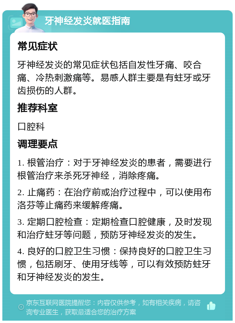 牙神经发炎就医指南 常见症状 牙神经发炎的常见症状包括自发性牙痛、咬合痛、冷热刺激痛等。易感人群主要是有蛀牙或牙齿损伤的人群。 推荐科室 口腔科 调理要点 1. 根管治疗：对于牙神经发炎的患者，需要进行根管治疗来杀死牙神经，消除疼痛。 2. 止痛药：在治疗前或治疗过程中，可以使用布洛芬等止痛药来缓解疼痛。 3. 定期口腔检查：定期检查口腔健康，及时发现和治疗蛀牙等问题，预防牙神经发炎的发生。 4. 良好的口腔卫生习惯：保持良好的口腔卫生习惯，包括刷牙、使用牙线等，可以有效预防蛀牙和牙神经发炎的发生。