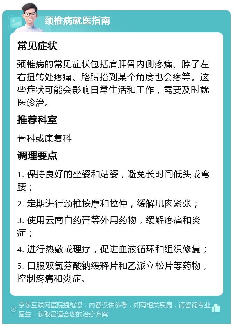 颈椎病就医指南 常见症状 颈椎病的常见症状包括肩胛骨内侧疼痛、脖子左右扭转处疼痛、胳膊抬到某个角度也会疼等。这些症状可能会影响日常生活和工作，需要及时就医诊治。 推荐科室 骨科或康复科 调理要点 1. 保持良好的坐姿和站姿，避免长时间低头或弯腰； 2. 定期进行颈椎按摩和拉伸，缓解肌肉紧张； 3. 使用云南白药膏等外用药物，缓解疼痛和炎症； 4. 进行热敷或理疗，促进血液循环和组织修复； 5. 口服双氯芬酸钠缓释片和乙派立松片等药物，控制疼痛和炎症。