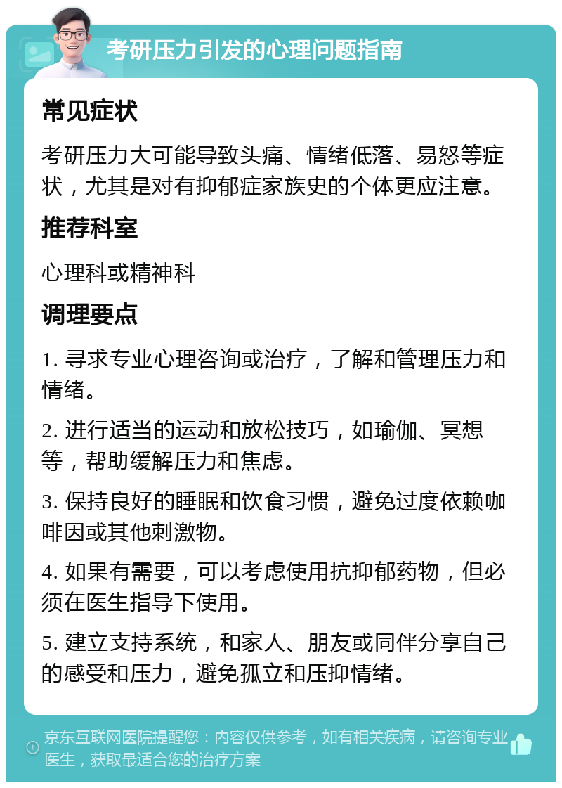 考研压力引发的心理问题指南 常见症状 考研压力大可能导致头痛、情绪低落、易怒等症状，尤其是对有抑郁症家族史的个体更应注意。 推荐科室 心理科或精神科 调理要点 1. 寻求专业心理咨询或治疗，了解和管理压力和情绪。 2. 进行适当的运动和放松技巧，如瑜伽、冥想等，帮助缓解压力和焦虑。 3. 保持良好的睡眠和饮食习惯，避免过度依赖咖啡因或其他刺激物。 4. 如果有需要，可以考虑使用抗抑郁药物，但必须在医生指导下使用。 5. 建立支持系统，和家人、朋友或同伴分享自己的感受和压力，避免孤立和压抑情绪。