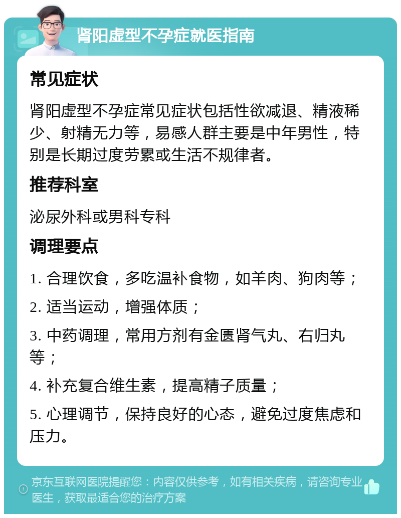 肾阳虚型不孕症就医指南 常见症状 肾阳虚型不孕症常见症状包括性欲减退、精液稀少、射精无力等，易感人群主要是中年男性，特别是长期过度劳累或生活不规律者。 推荐科室 泌尿外科或男科专科 调理要点 1. 合理饮食，多吃温补食物，如羊肉、狗肉等； 2. 适当运动，增强体质； 3. 中药调理，常用方剂有金匮肾气丸、右归丸等； 4. 补充复合维生素，提高精子质量； 5. 心理调节，保持良好的心态，避免过度焦虑和压力。