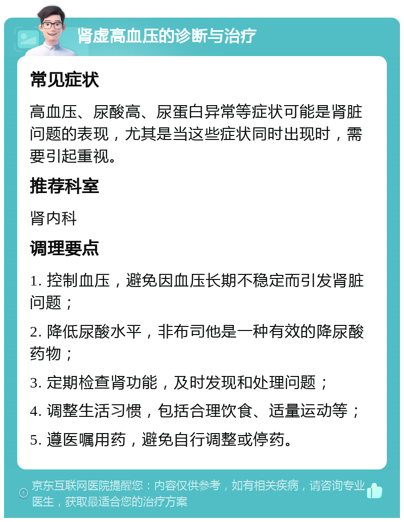 肾虚高血压的诊断与治疗 常见症状 高血压、尿酸高、尿蛋白异常等症状可能是肾脏问题的表现，尤其是当这些症状同时出现时，需要引起重视。 推荐科室 肾内科 调理要点 1. 控制血压，避免因血压长期不稳定而引发肾脏问题； 2. 降低尿酸水平，非布司他是一种有效的降尿酸药物； 3. 定期检查肾功能，及时发现和处理问题； 4. 调整生活习惯，包括合理饮食、适量运动等； 5. 遵医嘱用药，避免自行调整或停药。