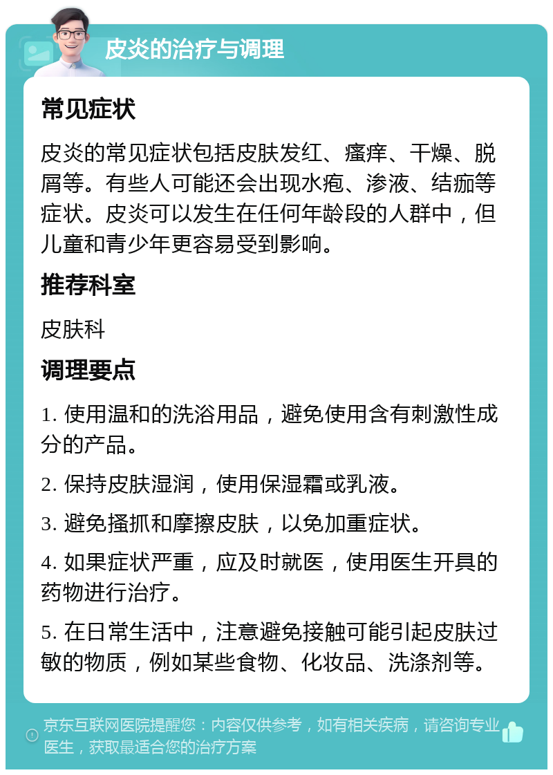 皮炎的治疗与调理 常见症状 皮炎的常见症状包括皮肤发红、瘙痒、干燥、脱屑等。有些人可能还会出现水疱、渗液、结痂等症状。皮炎可以发生在任何年龄段的人群中，但儿童和青少年更容易受到影响。 推荐科室 皮肤科 调理要点 1. 使用温和的洗浴用品，避免使用含有刺激性成分的产品。 2. 保持皮肤湿润，使用保湿霜或乳液。 3. 避免搔抓和摩擦皮肤，以免加重症状。 4. 如果症状严重，应及时就医，使用医生开具的药物进行治疗。 5. 在日常生活中，注意避免接触可能引起皮肤过敏的物质，例如某些食物、化妆品、洗涤剂等。