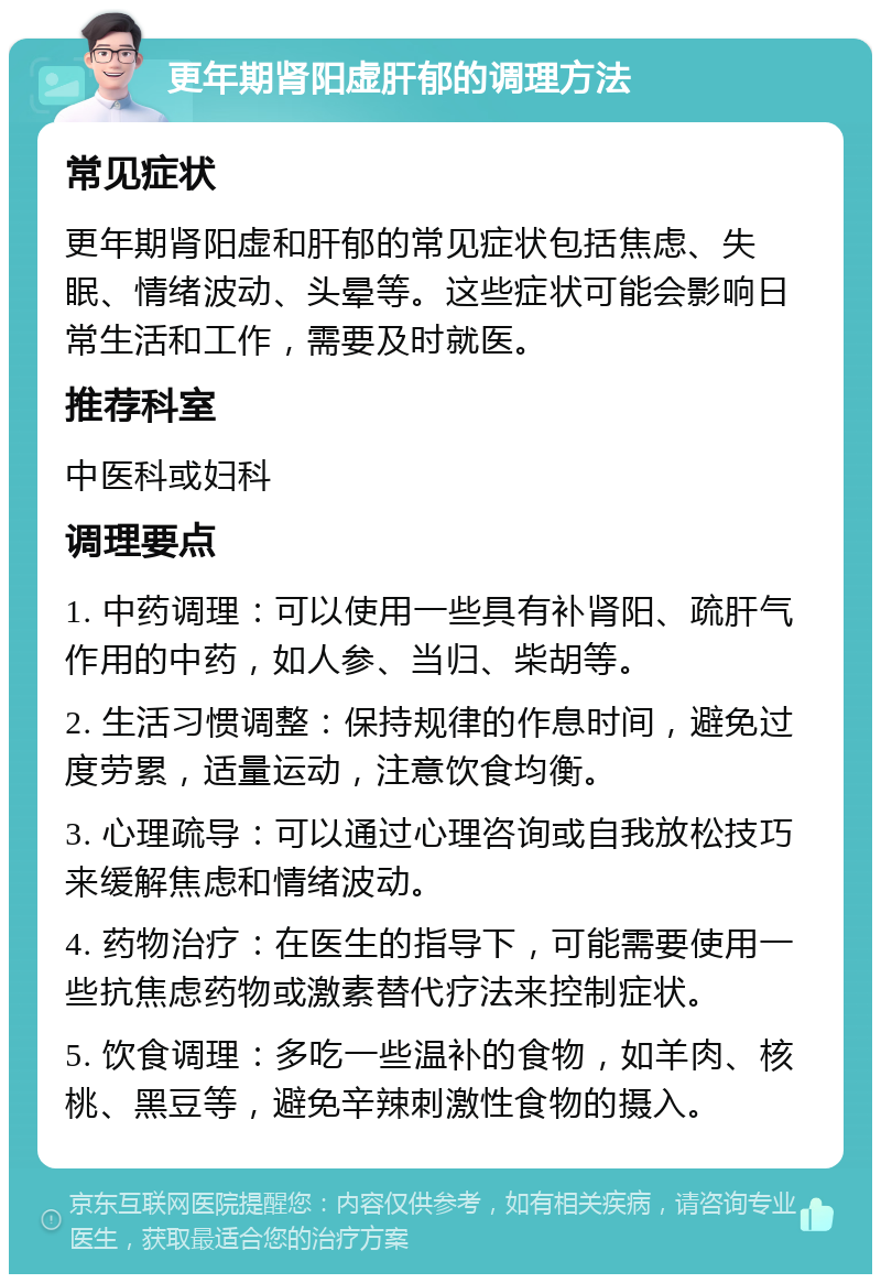更年期肾阳虚肝郁的调理方法 常见症状 更年期肾阳虚和肝郁的常见症状包括焦虑、失眠、情绪波动、头晕等。这些症状可能会影响日常生活和工作，需要及时就医。 推荐科室 中医科或妇科 调理要点 1. 中药调理：可以使用一些具有补肾阳、疏肝气作用的中药，如人参、当归、柴胡等。 2. 生活习惯调整：保持规律的作息时间，避免过度劳累，适量运动，注意饮食均衡。 3. 心理疏导：可以通过心理咨询或自我放松技巧来缓解焦虑和情绪波动。 4. 药物治疗：在医生的指导下，可能需要使用一些抗焦虑药物或激素替代疗法来控制症状。 5. 饮食调理：多吃一些温补的食物，如羊肉、核桃、黑豆等，避免辛辣刺激性食物的摄入。